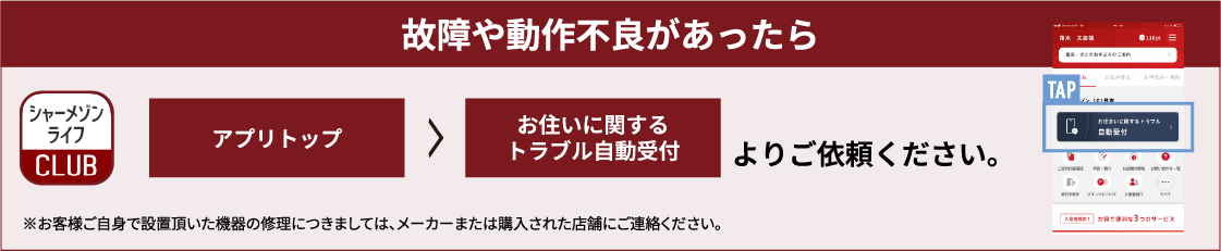 故障や動作不良があったらシャーメゾンライフCLUB アプリトップ ＞ お住いに関するトラブル自動受付 よりご依頼ください。※お客様ご自身で設置頂いた機器の修理につきましては、メーカーまたは購入された店舗にご連絡ください。
